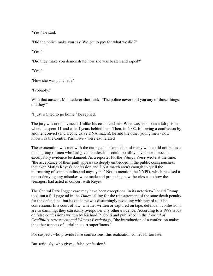“Yes." he said. “Did the police make you say ’We got to pay for what we did?”" “Yes."  “Did they make you demonstrate how she was beaten and raped?” “Yes."  “How she was punched?”  “Probably.”  With that answer, Ms. Lederer shot back: "The pol did they?"  e never told you any of those things,  “Ijust wanted to go home.” he replied.  ‘The jury was not convinced. Unlike his co-defendants, Wise was sent to an adult prison, where he spent 1 1-and-a-half years behind bars. Then, in 2002, following a confession by another convict (and a conclusive DNA match), he and the other young men - now known as the Central Park Five - were exonerated  ‘The exoneration was met with the outrage and skepticism of many who could not believe that a group of men who had given confessions could possibly have been innocent- exculpatory evidence be damned. As a reporter for the Village Voice wrote at the time: “the acceptance of their guilt appears so deeply embedded in the public consciousness that even Matias Reyes’s confession and DNA match aren’t enough to quell the murmuring of some pundits and naysayers.” Not to mention the NYPD, which released a report denying any mistakes were made and proposing new theories as to how the teenagers had acted in concert with Reyes.  ‘The Central Park Jogger case may have been exceptional in its notoriety-Donald Trump took out a full-page ad in the Times calling for the reinstatement of the state death penalty for the defendants-but its outcome was disturbingly revealing with regard to false confessions. In a court of law, whether written or captured on tape. defendant confessions are so damning, they can easily overpower any other evidence. According to a 1999 study on false confessions written by Richard P. Conti and published in the Journal of Credibility Assessment and Witess Psychology, "the introduction of a confession makes the other aspects of a trial in court superfluous.”  For suspects who provide false confessions, this realization comes far too late.  But seriously, who gives a false confession? 